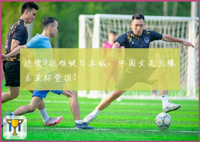 连续9战难破日本城，中国女足无缘东亚杯登顶！