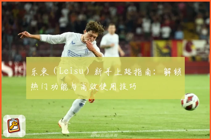 乐束（Leisu）新手上路指南：解锁热门功能与高效使用技巧