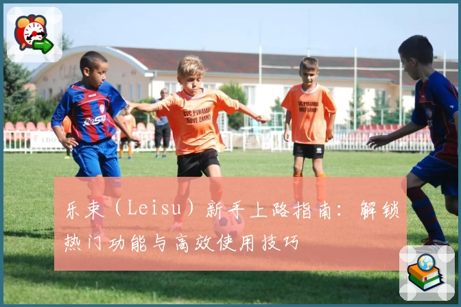 乐束（Leisu）新手上路指南：解锁热门功能与高效使用技巧