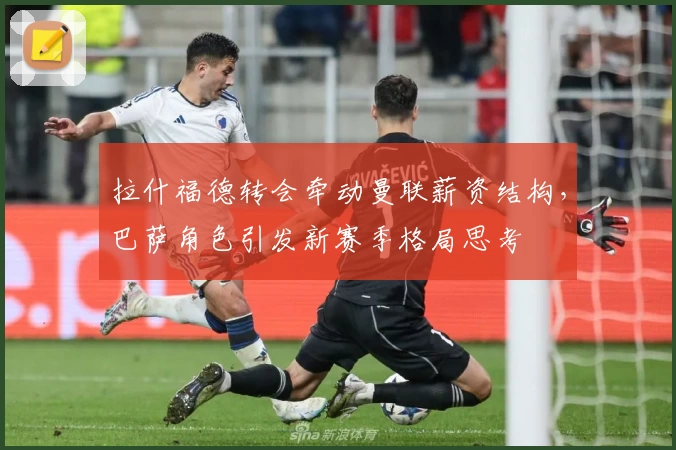 拉什福德转会牵动曼联薪资结构，巴萨角色引发新赛季格局思考
