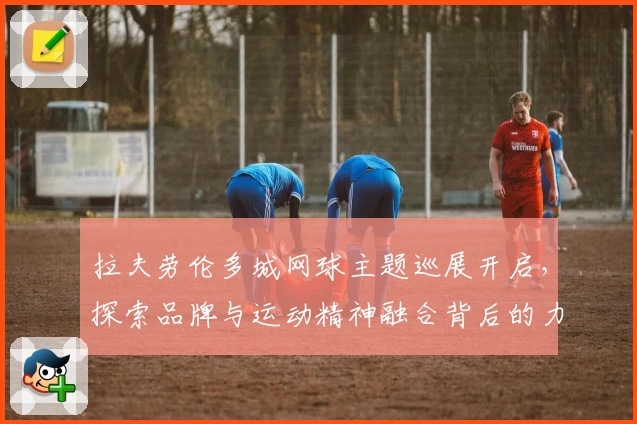 拉夫劳伦多城网球主题巡展开启，探索品牌与运动精神融合背后的力量