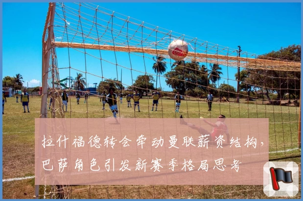 拉什福德转会牵动曼联薪资结构，巴萨角色引发新赛季格局思考